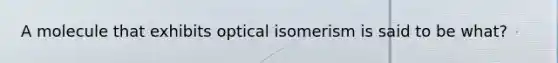 A molecule that exhibits optical isomerism is said to be what?