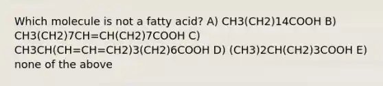 Which molecule is not a fatty acid? A) CH3(CH2)14COOH B) CH3(CH2)7CH=CH(CH2)7COOH C) CH3CH(CH=CH=CH2)3(CH2)6COOH D) (CH3)2CH(CH2)3COOH E) none of the above