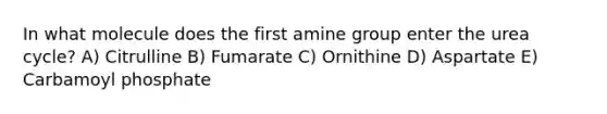 In what molecule does the first amine group enter the urea cycle? A) Citrulline B) Fumarate C) Ornithine D) Aspartate E) Carbamoyl phosphate