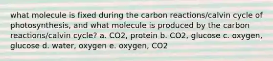 what molecule is fixed during the carbon reactions/calvin cycle of photosynthesis, and what molecule is produced by the carbon reactions/calvin cycle? a. CO2, protein b. CO2, glucose c. oxygen, glucose d. water, oxygen e. oxygen, CO2