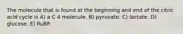 The molecule that is found at the beginning and end of the citric acid cycle is A) a C 4 molecule. B) pyruvate. C) lactate. D) glucose. E) RuBP.