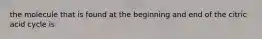 the molecule that is found at the beginning and end of the citric acid cycle is