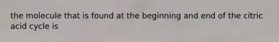 the molecule that is found at the beginning and end of the citric acid cycle is