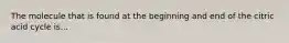 The molecule that is found at the beginning and end of the citric acid cycle is...