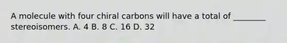 A molecule with four chiral carbons will have a total of ________ stereoisomers. A. 4 B. 8 C. 16 D. 32