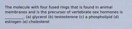 The molecule with four fused rings that is found in animal membranes and is the precursor of vertebrate sex hormones is __________. (a) glycerol (b) testosterone (c) a phospholipid (d) estrogen (e) cholesterol