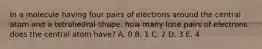 In a molecule having four pairs of electrons around the central atom and a tetrahedral shape, how many lone pairs of electrons does the central atom have? A. 0 B. 1 C. 2 D. 3 E. 4