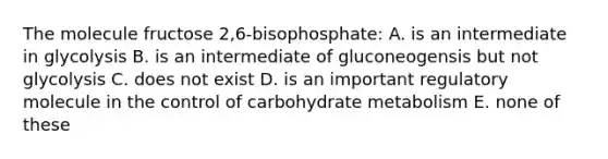 The molecule fructose 2,6-bisophosphate: A. is an intermediate in glycolysis B. is an intermediate of gluconeogensis but not glycolysis C. does not exist D. is an important regulatory molecule in the control of carbohydrate metabolism E. none of these