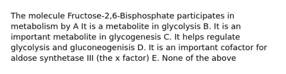 The molecule Fructose-2,6-Bisphosphate participates in metabolism by A It is a metabolite in glycolysis B. It is an important metabolite in glycogenesis C. It helps regulate glycolysis and gluconeogenisis D. It is an important cofactor for aldose synthetase III (the x factor) E. None of the above