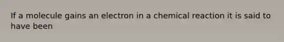 If a molecule gains an electron in a chemical reaction it is said to have been