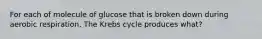 For each of molecule of glucose that is broken down during aerobic respiration, The Krebs cycle produces what?