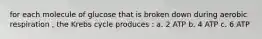 for each molecule of glucose that is broken down during aerobic respiration , the Krebs cycle produces : a. 2 ATP b. 4 ATP c. 6 ATP