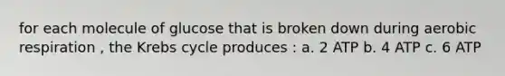for each molecule of glucose that is broken down during <a href='https://www.questionai.com/knowledge/kyxGdbadrV-aerobic-respiration' class='anchor-knowledge'>aerobic respiration</a> , the <a href='https://www.questionai.com/knowledge/kqfW58SNl2-krebs-cycle' class='anchor-knowledge'>krebs cycle</a> produces : a. 2 ATP b. 4 ATP c. 6 ATP