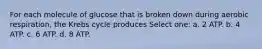 For each molecule of glucose that is broken down during aerobic respiration, the Krebs cycle produces Select one: a. 2 ATP. b. 4 ATP. c. 6 ATP. d. 8 ATP.