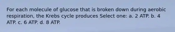 For each molecule of glucose that is broken down during aerobic respiration, the Krebs cycle produces Select one: a. 2 ATP. b. 4 ATP. c. 6 ATP. d. 8 ATP.
