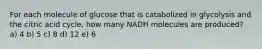 For each molecule of glucose that is catabolized in glycolysis and the citric acid cycle, how many NADH molecules are produced? a) 4 b) 5 c) 8 d) 12 e) 6