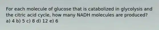 For each molecule of glucose that is catabolized in glycolysis and the citric acid cycle, how many NADH molecules are produced? a) 4 b) 5 c) 8 d) 12 e) 6