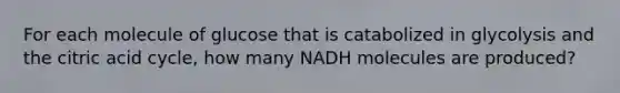 For each molecule of glucose that is catabolized in glycolysis and the citric acid cycle, how many NADH molecules are produced?