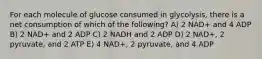 For each molecule of glucose consumed in glycolysis, there is a net consumption of which of the following? A) 2 NAD+ and 4 ADP B) 2 NAD+ and 2 ADP C) 2 NADH and 2 ADP D) 2 NAD+, 2 pyruvate, and 2 ATP E) 4 NAD+, 2 pyruvate, and 4 ADP