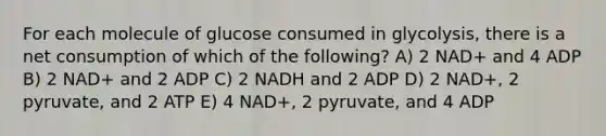 For each molecule of glucose consumed in glycolysis, there is a net consumption of which of the following? A) 2 NAD+ and 4 ADP B) 2 NAD+ and 2 ADP C) 2 NADH and 2 ADP D) 2 NAD+, 2 pyruvate, and 2 ATP E) 4 NAD+, 2 pyruvate, and 4 ADP