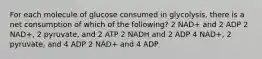 For each molecule of glucose consumed in glycolysis, there is a net consumption of which of the following? 2 NAD+ and 2 ADP 2 NAD+, 2 pyruvate, and 2 ATP 2 NADH and 2 ADP 4 NAD+, 2 pyruvate, and 4 ADP 2 NAD+ and 4 ADP