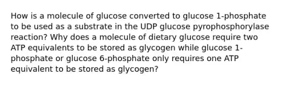 How is a molecule of glucose converted to glucose 1-phosphate to be used as a substrate in the UDP glucose pyrophosphorylase reaction? Why does a molecule of dietary glucose require two ATP equivalents to be stored as glycogen while glucose 1-phosphate or glucose 6-phosphate only requires one ATP equivalent to be stored as glycogen?