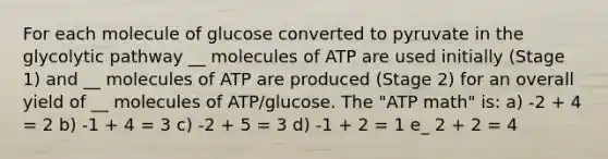 For each molecule of glucose converted to pyruvate in the glycolytic pathway __ molecules of ATP are used initially (Stage 1) and __ molecules of ATP are produced (Stage 2) for an overall yield of __ molecules of ATP/glucose. The "ATP math" is: a) -2 + 4 = 2 b) -1 + 4 = 3 c) -2 + 5 = 3 d) -1 + 2 = 1 e_ 2 + 2 = 4