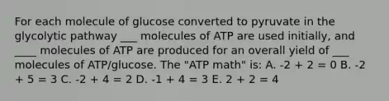 For each molecule of glucose converted to pyruvate in the glycolytic pathway ___ molecules of ATP are used initially, and ____ molecules of ATP are produced for an overall yield of ___ molecules of ATP/glucose. The "ATP math" is: A. -2 + 2 = 0 B. -2 + 5 = 3 C. -2 + 4 = 2 D. -1 + 4 = 3 E. 2 + 2 = 4