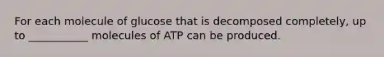 For each molecule of glucose that is decomposed completely, up to ___________ molecules of ATP can be produced.