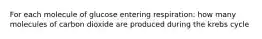 For each molecule of glucose entering respiration: how many molecules of carbon dioxide are produced during the krebs cycle