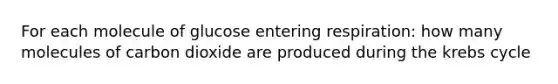 For each molecule of glucose entering respiration: how many molecules of carbon dioxide are produced during the krebs cycle