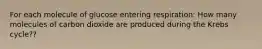 For each molecule of glucose entering respiration: How many molecules of carbon dioxide are produced during the Krebs cycle??
