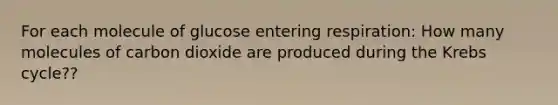 For each molecule of glucose entering respiration: How many molecules of carbon dioxide are produced during the Krebs cycle??