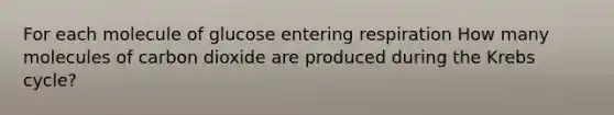 For each molecule of glucose entering respiration How many molecules of carbon dioxide are produced during the Krebs cycle?