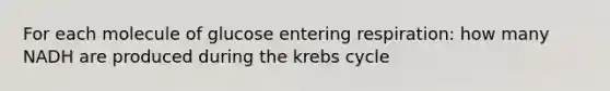 For each molecule of glucose entering respiration: how many NADH are produced during the krebs cycle