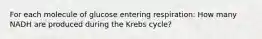 For each molecule of glucose entering respiration: How many NADH are produced during the Krebs cycle?