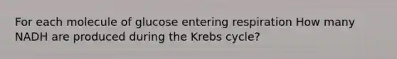 For each molecule of glucose entering respiration How many NADH are produced during the Krebs cycle?