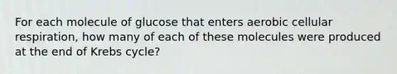 For each molecule of glucose that enters aerobic <a href='https://www.questionai.com/knowledge/k1IqNYBAJw-cellular-respiration' class='anchor-knowledge'>cellular respiration</a>, how many of each of these molecules were produced at the end of <a href='https://www.questionai.com/knowledge/kqfW58SNl2-krebs-cycle' class='anchor-knowledge'>krebs cycle</a>?