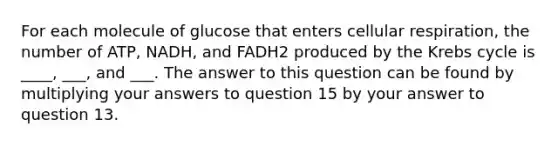 For each molecule of glucose that enters <a href='https://www.questionai.com/knowledge/k1IqNYBAJw-cellular-respiration' class='anchor-knowledge'>cellular respiration</a>, the number of ATP, NADH, and FADH2 produced by the <a href='https://www.questionai.com/knowledge/kqfW58SNl2-krebs-cycle' class='anchor-knowledge'>krebs cycle</a> is ____, ___, and ___. The answer to this question can be found by multiplying your answers to question 15 by your answer to question 13.