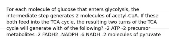 For each molecule of glucose that enters glycolysis, the intermediate step generates 2 molecules of acetyl-CoA. If these both feed into the TCA cycle, the resulting two turns of the TCA cycle will generate with of the following? -2 ATP -2 precursor metabolites -2 FADH2 -NADPH -6 NADH -2 molecules of pyruvate