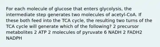 For each molecule of glucose that enters glycolysis, the intermediate step generates two molecules of acetyl-CoA. If these both feed into the TCA cycle, the resulting two turns of the TCA cycle will generate which of the following? 2 precursor metabolites 2 ATP 2 molecules of pyruvate 6 NADH 2 FADH2 NADPH