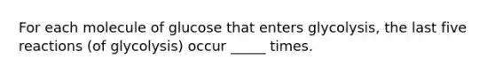 For each molecule of glucose that enters glycolysis, the last five reactions (of glycolysis) occur _____ times.