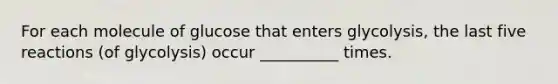 For each molecule of glucose that enters glycolysis, the last five reactions (of glycolysis) occur __________ times.