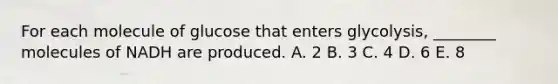 For each molecule of glucose that enters glycolysis, ________ molecules of NADH are produced. A. 2 B. 3 C. 4 D. 6 E. 8