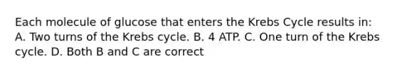 Each molecule of glucose that enters the Krebs Cycle results in: A. Two turns of the Krebs cycle. B. 4 ATP. C. One turn of the Krebs cycle. D. Both B and C are correct