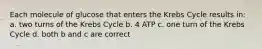 Each molecule of glucose that enters the Krebs Cycle results in: a. two turns of the Krebs Cycle b. 4 ATP c. one turn of the Krebs Cycle d. both b and c are correct