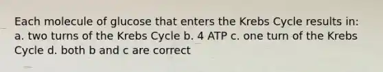 Each molecule of glucose that enters the Krebs Cycle results in: a. two turns of the Krebs Cycle b. 4 ATP c. one turn of the Krebs Cycle d. both b and c are correct