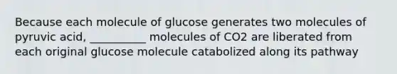 Because each molecule of glucose generates two molecules of pyruvic acid, __________ molecules of CO2 are liberated from each original glucose molecule catabolized along its pathway