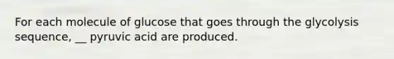 For each molecule of glucose that goes through the glycolysis sequence, __ pyruvic acid are produced.