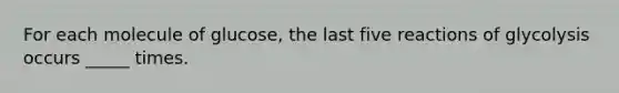For each molecule of glucose, the last five reactions of glycolysis occurs _____ times.